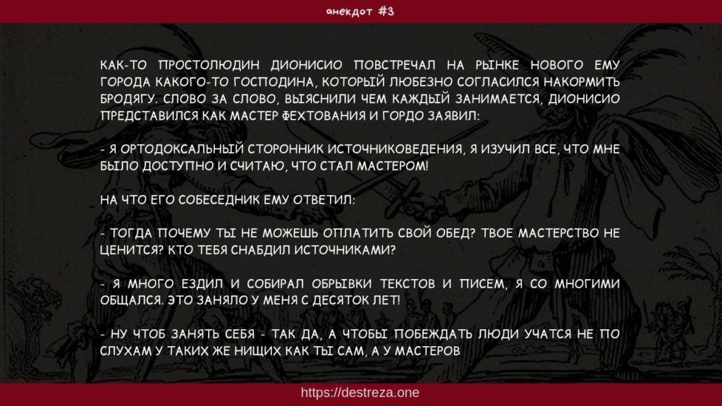 #3 Как-то простолюдин Дионисио повстречал на рынке нового... 30.07.2019 1 Как-то простолюдин Дионисио повстречал на рынке нового ему города какого-то господина, который любезно согласился накормить бродягу. Слово за слово, выяснили чем каждый занимается, Дионисио представился как мастер фехтования и гордо заявил: - Я ортодоксальный сторонник источниковедения, я изучил все, что мне было доступно и считаю, что стал мастером! На что его собеседник ему ответил: - Тогда почему ты не можешь оплатить свой обед? Твое мастерство не ценится? Кто тебя снабдил источниками? - Я много ездил и собирал обрывки текстов и писем, я со многими общался. Это заняло у меня с десяток лет! - Ну чтоб занять себя - так да, а чтобы побеждать люди учатся не по слухам у таких же нищих как ты сам, а у мастеров
